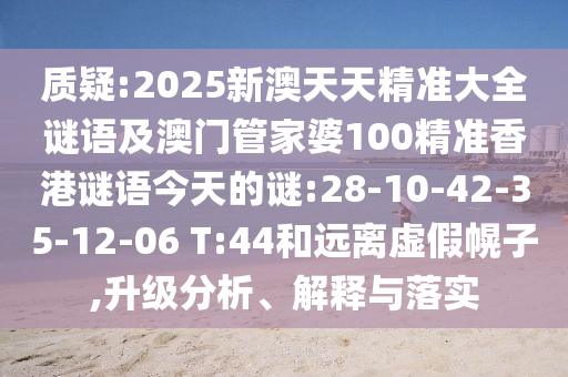 質(zhì)疑:2025新澳天天精準(zhǔn)大全謎語(yǔ)及澳門管家婆100精準(zhǔn)香港謎語(yǔ)今天的謎:28-10-42-35-12-06 T:44和遠(yuǎn)離虛假幌子,升級(jí)分析、解釋與落實(shí)