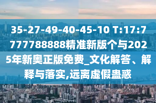 35-27-49-40-45-10 T:17:7777788888精準(zhǔn)新版?zhèn)€與2025年新奧正版免費_文化解答、解釋與落實,遠離虛假蠱惑
