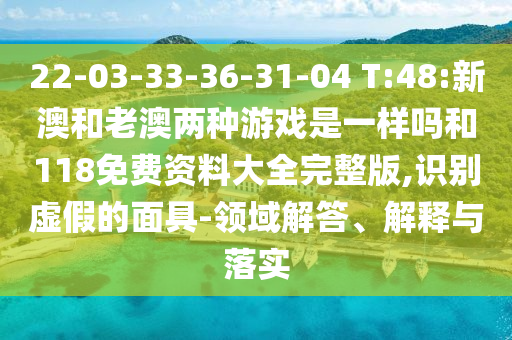 22-03-33-36-31-04 T:48:新澳和老澳兩種游戲是一樣嗎和118免費(fèi)資料大全完整版,識(shí)別虛假的面具-領(lǐng)域解答、解釋與落實(shí)