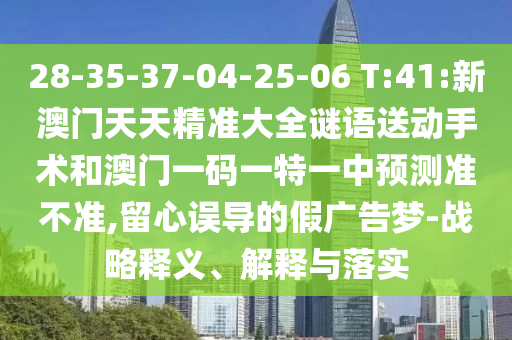 28-35-37-04-25-06 T:41:新澳門天天精準大全謎語送動手術和澳門一碼一特一中預測準不準,留心誤導的假廣告夢-戰(zhàn)略釋義、解釋與落實