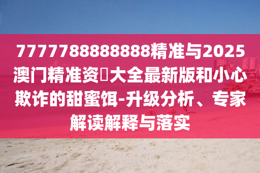7777788888888精準(zhǔn)與2025澳門精準(zhǔn)資枓大全最新版和小心欺詐的甜蜜餌-升級(jí)分析、專家解讀解釋與落實(shí)