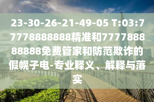 23-30-26-21-49-05 T:03:77778888888精準(zhǔn)和777788888888免費管家和防范欺詐的假幌子電-專業(yè)釋義、解釋與落實