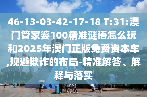 46-13-03-42-17-18 T:31:澳門管家婆100精準(zhǔn)謎語怎么玩和2025年澳門正版免費(fèi)資本車,規(guī)避欺詐的布局-精準(zhǔn)解答、解釋與落實(shí)