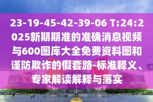 23-19-45-42-39-06 T:24:2025新期期準的準確消息視頻與600圖庫大全免費資料圖和謹防欺詐的假套路-標準釋義、專家解讀解釋與落實