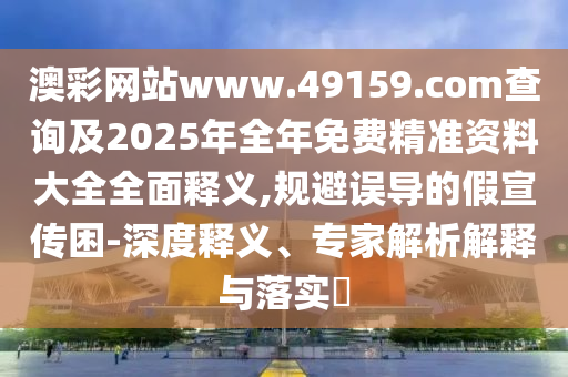 澳彩網(wǎng)站www.49159.соm查詢及2025年全年免費精準資料大全全面釋義,規(guī)避誤導(dǎo)的假宣傳困-深度釋義、專家解析解釋與落實?