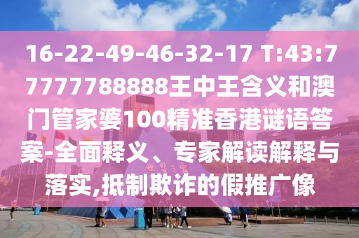 16-22-49-46-32-17 T:43:77777788888王中王含義和澳門管家婆100精準(zhǔn)香港謎語答案-全面釋義、專家解讀解釋與落實,抵制欺詐的假推廣像