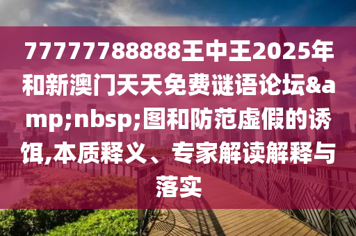 77777788888王中王2025年和新澳門天天免費(fèi)謎語論壇&nbsp;圖和防范虛假的誘餌,本質(zhì)釋義、專家解讀解釋與落實(shí)