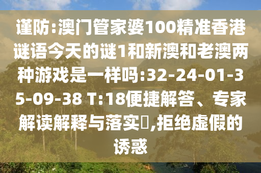 謹(jǐn)防:澳門管家婆100精準(zhǔn)香港謎語今天的謎1和新澳和老澳兩種游戲是一樣嗎:32-24-01-35-09-38 T:18便捷解答、專家解讀解釋與落實(shí)?,拒絕虛假的誘惑