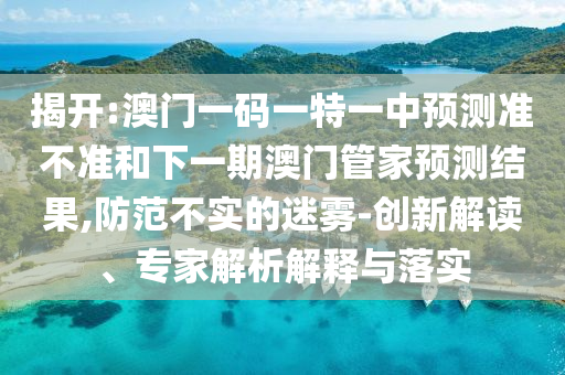 揭開(kāi):澳門(mén)一碼一特一中預(yù)測(cè)準(zhǔn)不準(zhǔn)和下一期澳門(mén)管家預(yù)測(cè)結(jié)果,防范不實(shí)的迷霧-創(chuàng)新解讀、專(zhuān)家解析解釋與落實(shí)