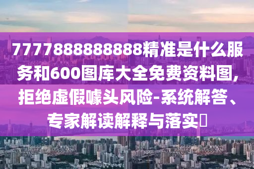 7777888888888精準(zhǔn)是什么服務(wù)和600圖庫(kù)大全免費(fèi)資料圖,拒絕虛假噱頭風(fēng)險(xiǎn)-系統(tǒng)解答、專家解讀解釋與落實(shí)?