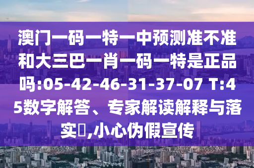 澳門一碼一特一中預(yù)測準(zhǔn)不準(zhǔn)和大三巴一肖一碼一特是正品嗎:05-42-46-31-37-07 T:45數(shù)字解答、專家解讀解釋與落實(shí)?,小心偽假宣傳