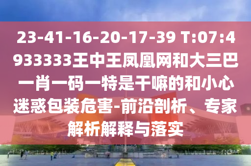 23-41-16-20-17-39 T:07:4933333王中王鳳凰網(wǎng)和大三巴一肖一碼一特是干嘛的和小心迷惑包裝危害-前沿剖析、專家解析解釋與落實(shí)