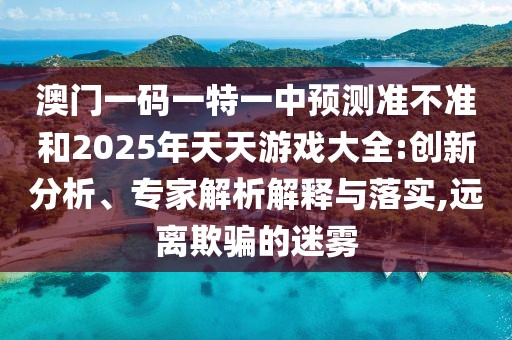 澳門一碼一特一中預(yù)測(cè)準(zhǔn)不準(zhǔn)和2025年天天游戲大全:創(chuàng)新分析、專家解析解釋與落實(shí),遠(yuǎn)離欺騙的迷霧