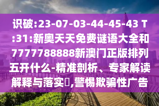 識(shí)破:23-07-03-44-45-43 T:31:新奧天天免費(fèi)謎語(yǔ)大全和7777788888新澳門正版排列五開什么-精準(zhǔn)剖析、專家解讀解釋與落實(shí)?,警惕欺騙性廣告