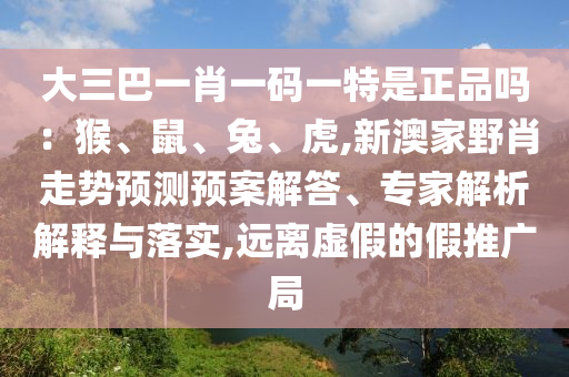大三巴一肖一碼一特是正品嗎：猴、鼠、兔、虎,新澳家野肖走勢預(yù)測預(yù)案解答、專家解析解釋與落實(shí),遠(yuǎn)離虛假的假推廣局