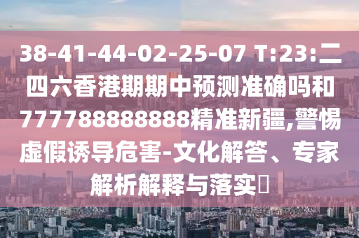 38-41-44-02-25-07 T:23:二四六香港期期中預測準確嗎和777788888888精準新疆,警惕虛假誘導危害-文化解答、專家解析解釋與落實?