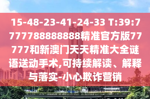 15-48-23-41-24-33 T:39:7777788888888精準(zhǔn)官方版77777和新澳門(mén)天天精準(zhǔn)大全謎語(yǔ)送動(dòng)手術(shù),可持續(xù)解讀、解釋與落實(shí)-小心欺詐營(yíng)銷(xiāo)