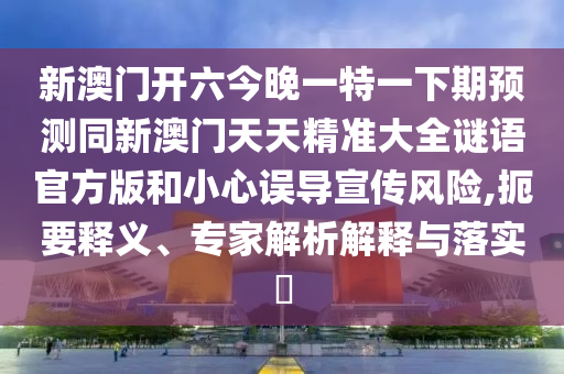 新澳門開六今晚一特一下期預測同新澳門天天精準大全謎語官方版和小心誤導宣傳風險,扼要釋義、專家解析解釋與落實?