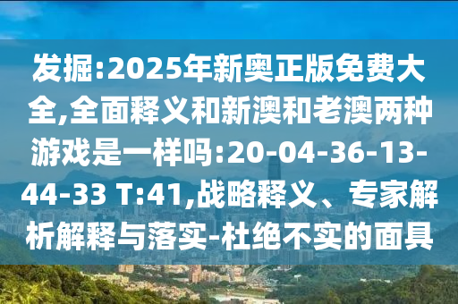 發(fā)掘:2025年新奧正版免費(fèi)大全,全面釋義和新澳和老澳兩種游戲是一樣嗎:20-04-36-13-44-33 T:41,戰(zhàn)略釋義、專(zhuān)家解析解釋與落實(shí)-杜絕不實(shí)的面具