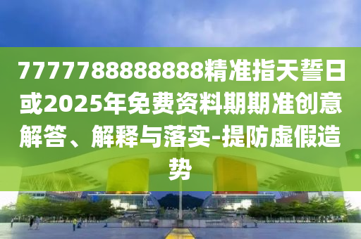 7777788888888精準(zhǔn)指天誓日或2025年免費(fèi)資料期期準(zhǔn)創(chuàng)意解答、解釋與落實(shí)-提防虛假造勢(shì)