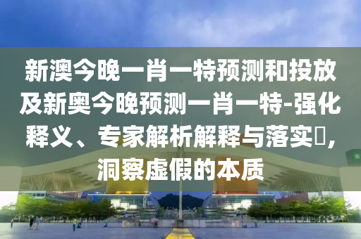 新澳今晚一肖一特預測和投放及新奧今晚預測一肖一特-強化釋義、專家解析解釋與落實?,洞察虛假的本質(zhì)