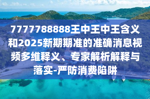 7777788888王中王中王含義和2025新期期準的準確消息視頻多維釋義、專家解析解釋與落實-嚴防消費陷阱