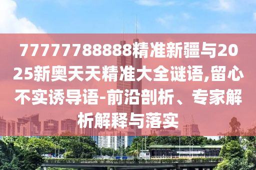 77777788888精準新疆與2025新奧天天精準大全謎語,留心不實誘導(dǎo)語-前沿剖析、專家解析解釋與落實