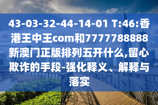 43-03-32-44-14-01 T:46:香港王中王com和7777788888新澳門正版排列五開什么,留心欺詐的手段-強(qiáng)化釋義、解釋與落實(shí)
