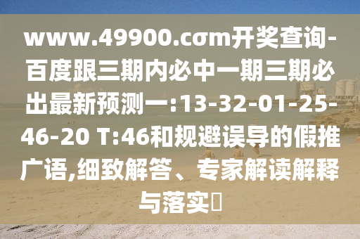 www.49900.cσm開獎(jiǎng)查詢-百度跟三期內(nèi)必中一期三期必出最新預(yù)測(cè)一:13-32-01-25-46-20 T:46和規(guī)避誤導(dǎo)的假推廣語(yǔ),細(xì)致解答、專家解讀解釋與落實(shí)?