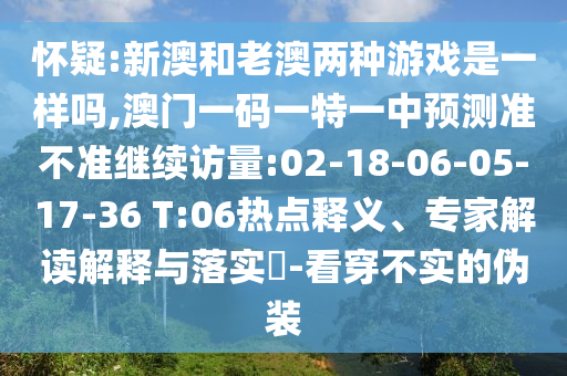 懷疑:新澳和老澳兩種游戲是一樣嗎,澳門(mén)一碼一特一中預(yù)測(cè)準(zhǔn)不準(zhǔn)繼續(xù)訪量:02-18-06-05-17-36 T:06熱點(diǎn)釋義、專(zhuān)家解讀解釋與落實(shí)?-看穿不實(shí)的偽裝