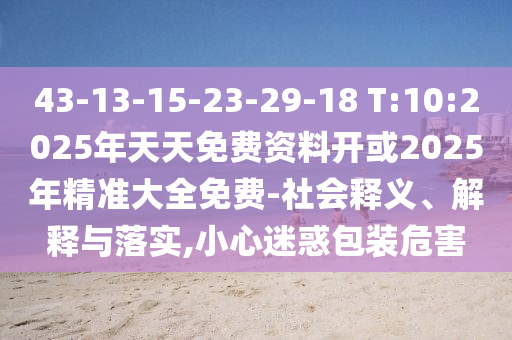 43-13-15-23-29-18 T:10:2025年天天免費(fèi)資料開或2025年精準(zhǔn)大全免費(fèi)-社會釋義、解釋與落實(shí),小心迷惑包裝危害