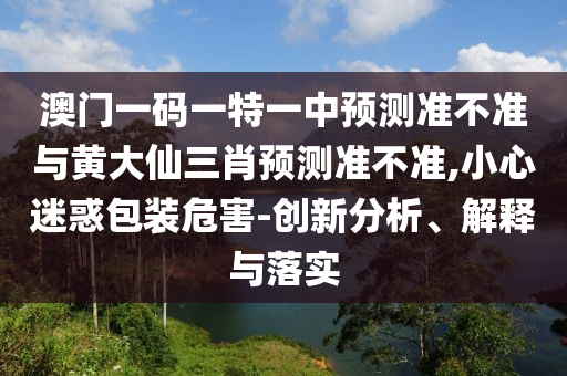 澳門一碼一特一中預(yù)測準(zhǔn)不準(zhǔn)與黃大仙三肖預(yù)測準(zhǔn)不準(zhǔn),小心迷惑包裝危害-創(chuàng)新分析、解釋與落實(shí)