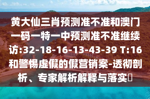 黃大仙三肖預(yù)測(cè)準(zhǔn)不準(zhǔn)和澳門(mén)一碼一特一中預(yù)測(cè)準(zhǔn)不準(zhǔn)繼續(xù)訪:32-18-16-13-43-39 T:16和警惕虛假的假營(yíng)銷(xiāo)案-透徹剖析、專(zhuān)家解析解釋與落實(shí)?