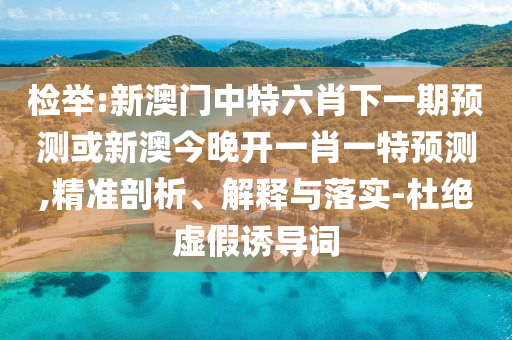檢舉:新澳門中特六肖下一期預(yù)測(cè)或新澳今晚開一肖一特預(yù)測(cè),精準(zhǔn)剖析、解釋與落實(shí)-杜絕虛假誘導(dǎo)詞