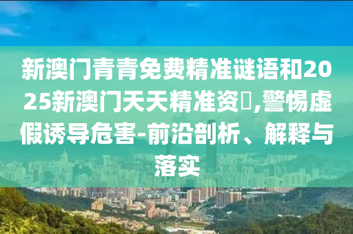 新澳門青青免費精準謎語和2025新澳門天天精準資枓,警惕虛假誘導危害-前沿剖析、解釋與落實